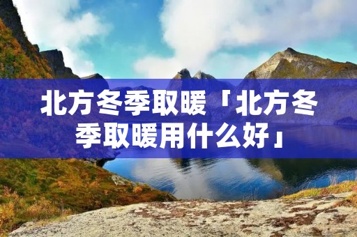 北方冬季取暖「北方冬季取暖用什么好」