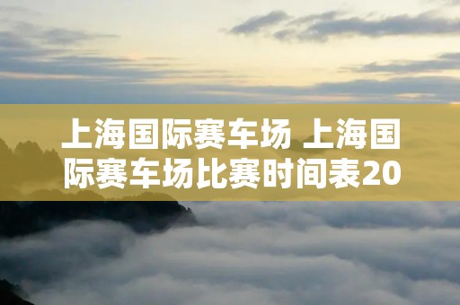 上海国际赛车场 上海国际赛车场比赛时间表2023