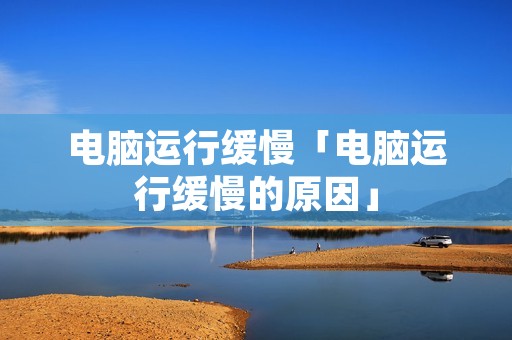 电脑运行缓慢「电脑运行缓慢的原因」
