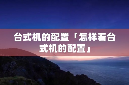 台式机的配置「怎样看台式机的配置」 台式机的配置「怎样看台式机的配置」