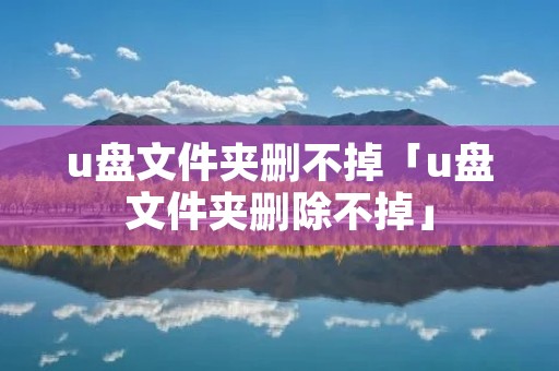 u盘文件夹删不掉「u盘文件夹删除不掉」 u盘文件夹删不掉「u盘文件夹删除不掉」