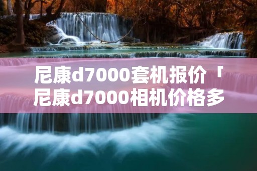 尼康d7000套机报价「尼康d7000相机价格多少」 尼康d7000套机报价「尼康d7000相机价格多少」