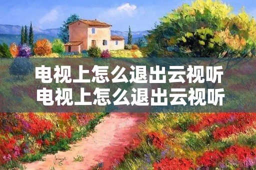电视上怎么退出云视听 电视上怎么退出云视听账号 电视上怎么退出云视听 电视上怎么退出云视听账号