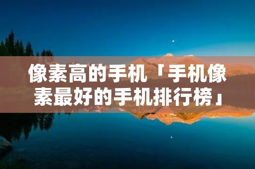 像素高的手机「手机像素最好的手机排行榜」