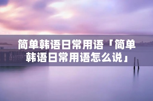 简单韩语日常用语「简单韩语日常用语怎么说」