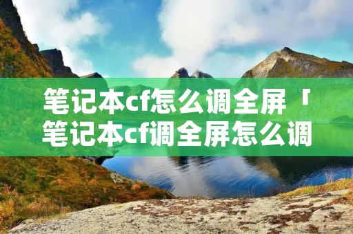 笔记本cf怎么调全屏「笔记本cf调全屏怎么调」 笔记本cf怎么调全屏「笔记本cf调全屏怎么调」