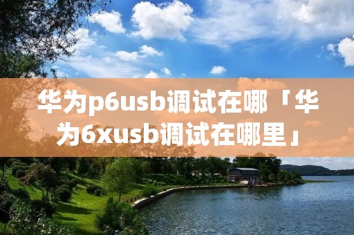 华为p6u**调试在哪「华为6xu**调试在哪里」