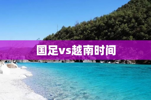 国足vs越南时间：国足将迎战越南，备战正酣！