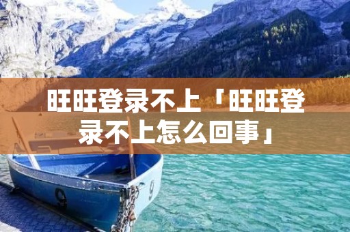 旺旺登录不上「旺旺登录不上怎么回事」 旺旺登录不上「旺旺登录不上怎么回事」