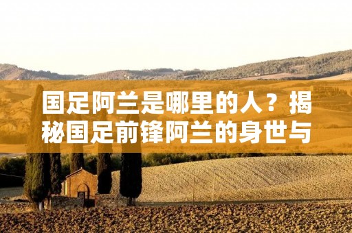 国足阿兰是哪里的人？揭秘国足前锋阿兰的身世与出生地