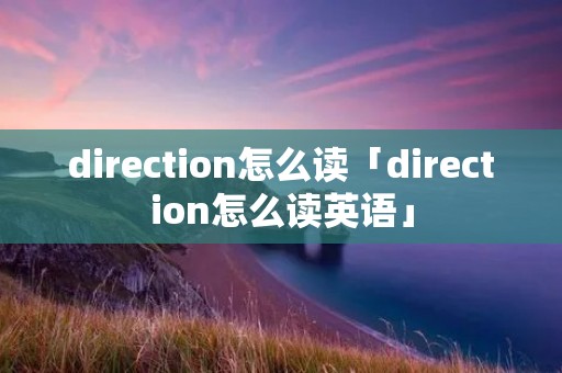direction怎么读「direction怎么读英语」 direction怎么读「direction怎么读英语」