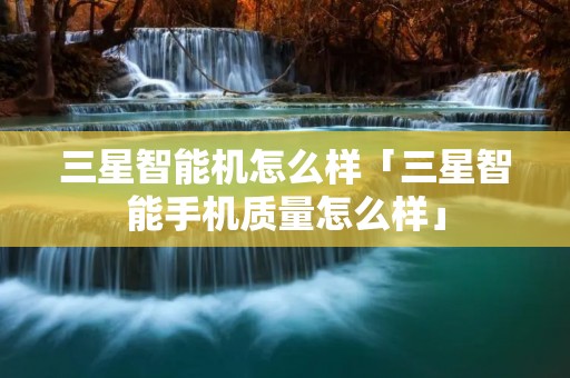 三星智能机怎么样「三星智能手机质量怎么样」 三星智能机怎么样「三星智能手机质量怎么样」