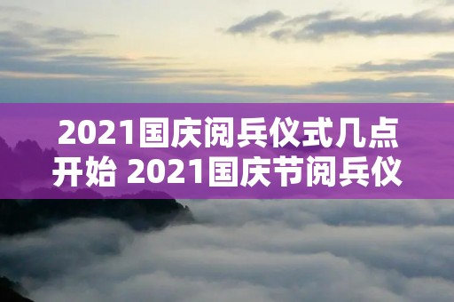 2021国庆阅兵仪式几点开始 2021国庆节阅兵仪式几点开始