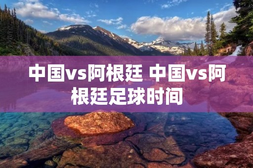 中国vs阿根廷 中国vs阿根廷足球时间
