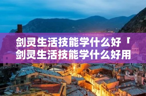 剑灵生活技能学什么好「剑灵生活技能学什么好用」