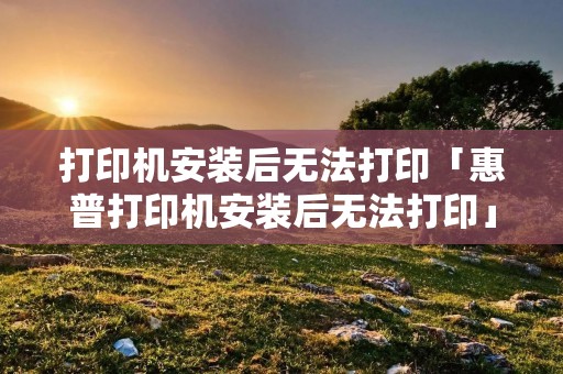 打印机安装后无法打印「惠普打印机安装后无法打印」 打印机安装后无法打印「惠普打印机安装后无法打印」