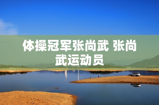 体操冠军张尚武 张尚武运动员