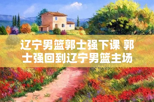 辽宁男篮郭士强下课 郭士强回到辽宁男篮主场