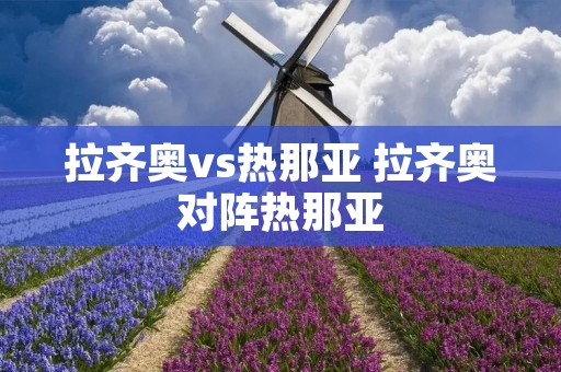 拉齐奥vs热那亚 拉齐奥对阵热那亚 拉齐奥vs热那亚 拉齐奥对阵热那亚