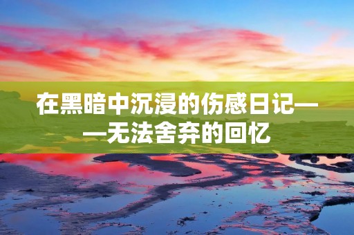 在黑暗中沉浸的伤感日记——无法舍弃的回忆