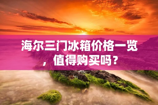 海尔三门冰箱价格一览,值得购买吗? 海尔三门冰箱价格一览,值得购买吗?