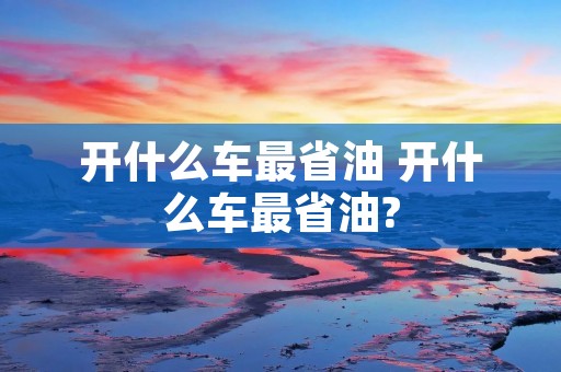开什么车最省油 开什么车最省油? 开什么车最省油 开什么车最省油?