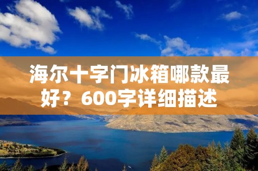 海尔十字门冰箱哪款最好?600字详细描述 海尔十字门冰箱哪款最好?600字详细描述