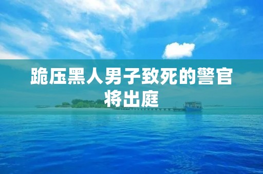 跪压黑人男子致死的警官将出庭:案件细节曝光引发社会关注 跪压黑人男子致死的警官将出庭:案件细节曝光引发社会关注