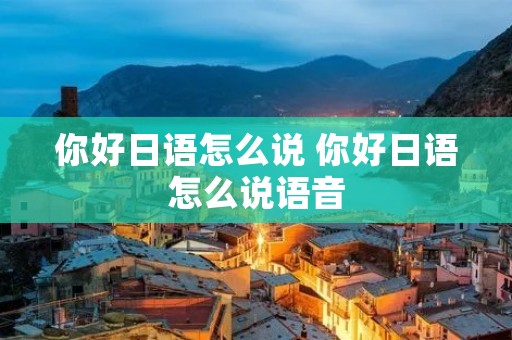你好日语怎么说 你好日语怎么说语音 你好日语怎么说 你好日语怎么说语音