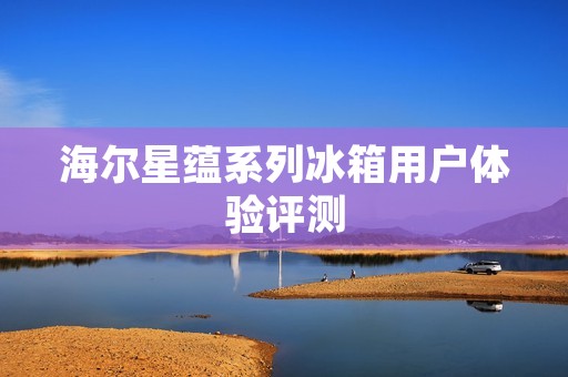 海尔星蕴系列冰箱用户体验评测 海尔星蕴系列冰箱用户体验评测