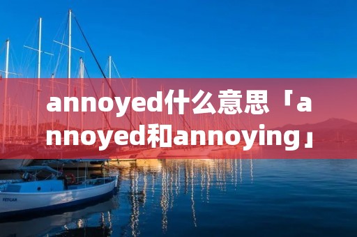 annoyed什么意思「annoyed和annoying」