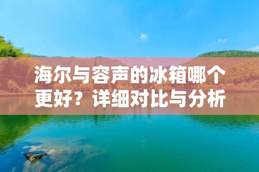 海尔与容声的冰箱哪个更好?详细对比与分析 海尔与容声的冰箱哪个更好?详细对比与分析