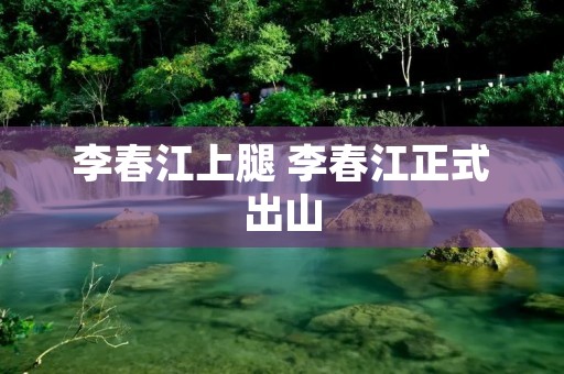 李春江上腿 李春江正式出山 李春江上腿 李春江正式出山