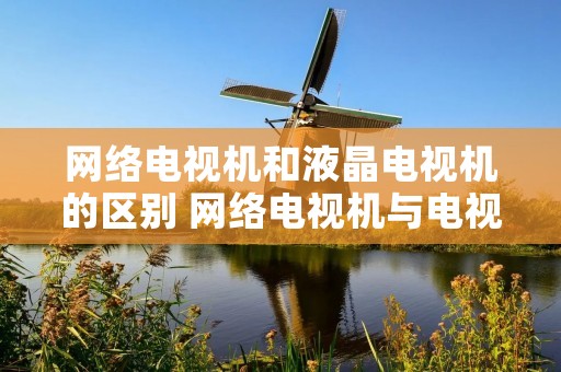 网络电视机和液晶电视机的区别 网络电视机与电视机的区别 网络电视机和液晶电视机的区别 网络电视机与电视机的区别