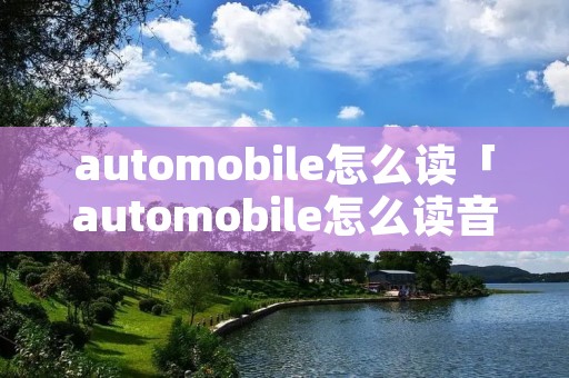 automobile怎么读「automobile怎么读音发音英语」 automobile怎么读「automobile怎么读音发音英语」