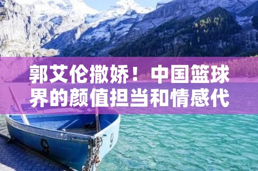 郭艾伦撒娇！中国篮球界的颜值担当和情感代言人