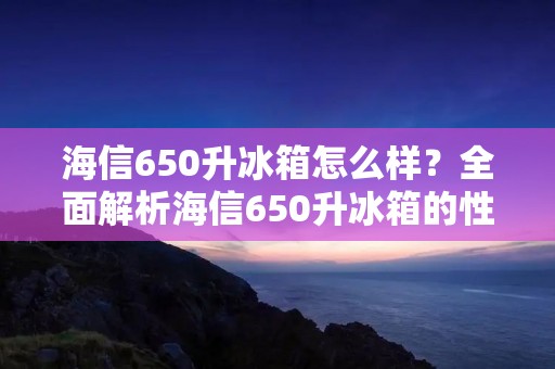 海信650升冰箱怎么样?全面解析海信650升冰箱的性能和功能