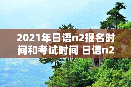 2021年日语n2报名时间和考试时间 日语n22022考试时间 2021年日语n2报名时间和考试时间 日语n22022考试时间