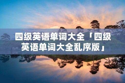 四级英语单词大全「四级英语单词大全乱序版」 四级英语单词大全「四级英语单词大全乱序版」