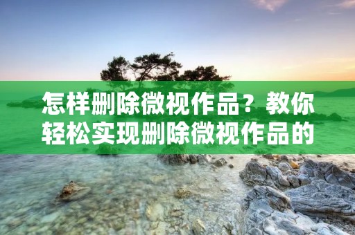 怎样删除微视作品?教你轻松实现删除微视作品的方法!