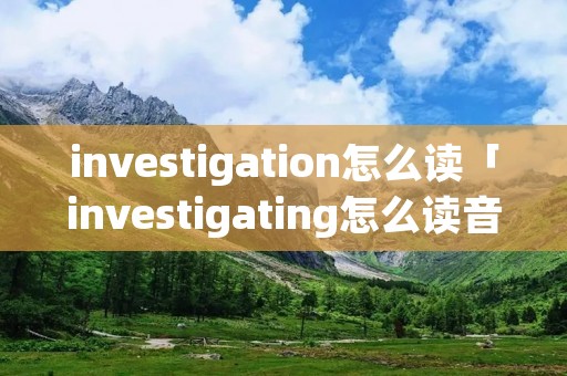 investigation怎么读「investigating怎么读音」