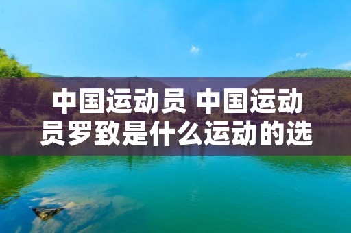 中国运动员 中国运动员罗致是什么运动的选手 中国运动员 中国运动员罗致是什么运动的选手
