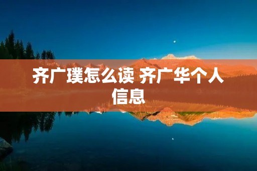 齐广璞怎么读 齐广华个人信息