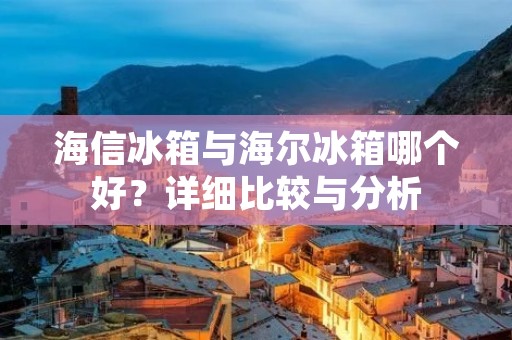 海信冰箱与海尔冰箱哪个好？详细比较与分析