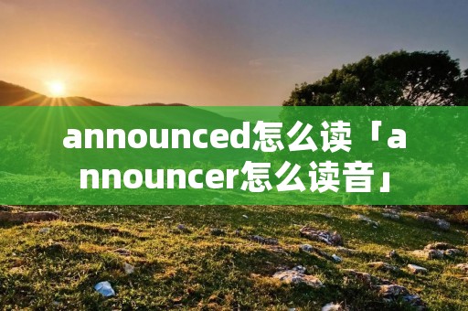 announced怎么读「announcer怎么读音」 announced怎么读「announcer怎么读音」