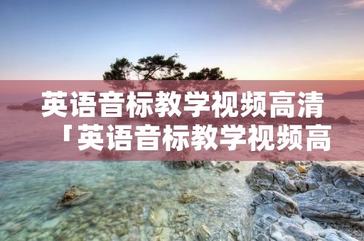 英语音标教学视频高清「英语音标教学视频高清完整版」 英语音标教学视频高清「英语音标教学视频高清完整版」