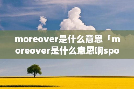 moreover是什么意思「moreover是什么意思啊sponsor」 moreover是什么意思「moreover是什么意思啊sponsor」