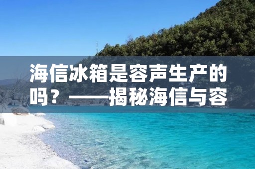 海信冰箱是容声生产的吗?——揭秘海信与容声的关系 海信冰箱是容声生产的吗?——揭秘海信与容声的关系