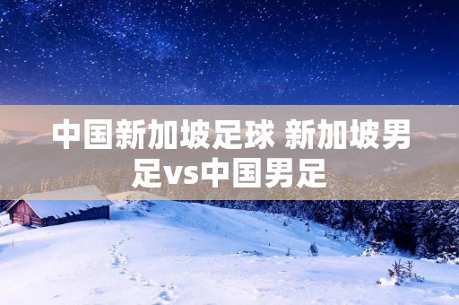 中国新加坡足球 新加坡男足vs中国男足