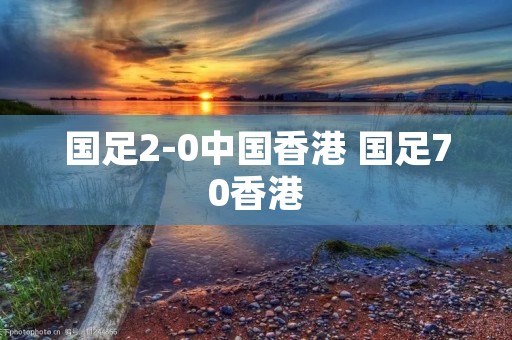 国足2-0中国香港 国足70香港 国足2-0中国香港 国足70香港